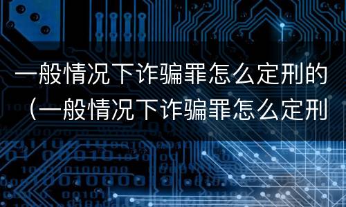 一般情况下诈骗罪怎么定刑的（一般情况下诈骗罪怎么定刑的呢）