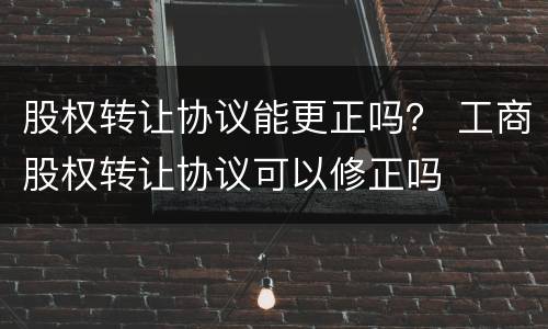 股权转让协议能更正吗？ 工商股权转让协议可以修正吗