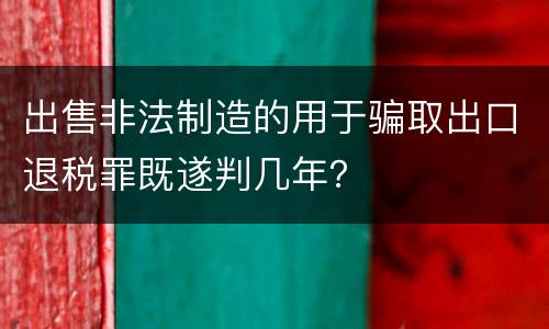 出售非法制造的用于骗取出口退税罪既遂判几年？