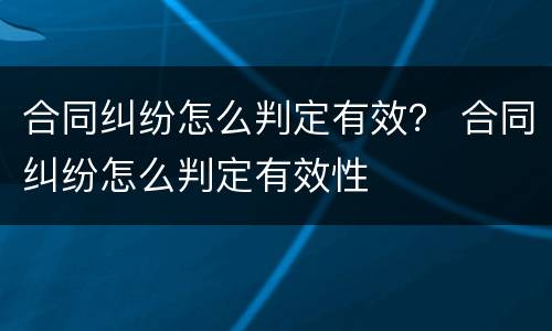 合同纠纷怎么判定有效？ 合同纠纷怎么判定有效性
