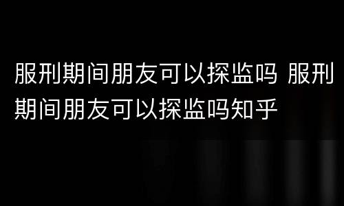 服刑期间朋友可以探监吗 服刑期间朋友可以探监吗知乎