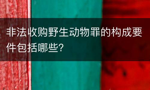 非法收购野生动物罪的构成要件包括哪些？
