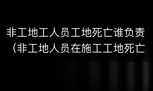 非工地工人员工地死亡谁负责（非工地人员在施工工地死亡 算安全事故吗）