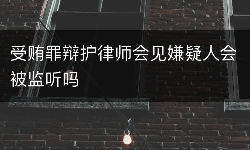 受贿罪辩护律师会见嫌疑人会被监听吗