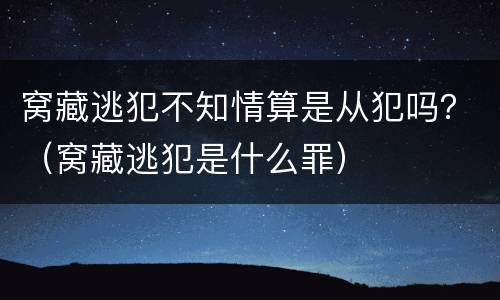 窝藏逃犯不知情算是从犯吗？（窝藏逃犯是什么罪）