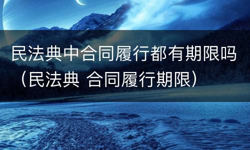 民法典中合同履行都有期限吗（民法典 合同履行期限）