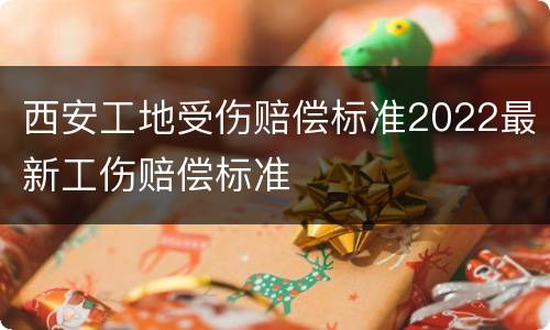 西安工地受伤赔偿标准2022最新工伤赔偿标准