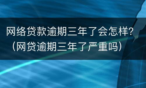 网络贷款逾期三年了会怎样？（网贷逾期三年了严重吗）
