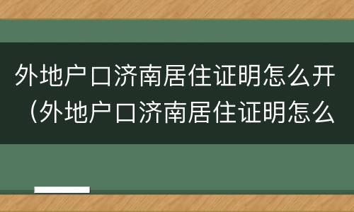 外地户口济南居住证明怎么开（外地户口济南居住证明怎么开的）