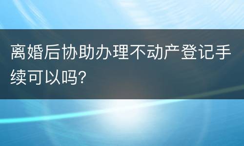 离婚后协助办理不动产登记手续可以吗？