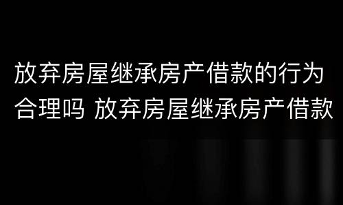 放弃房屋继承房产借款的行为合理吗 放弃房屋继承房产借款的行为合理吗