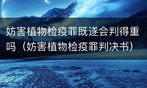 妨害植物检疫罪既遂会判得重吗（妨害植物检疫罪判决书）