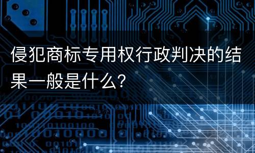 侵犯商标专用权行政判决的结果一般是什么？