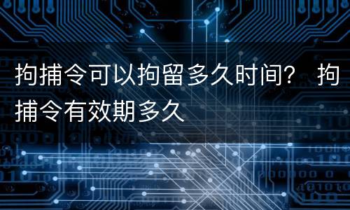 拘捕令可以拘留多久时间？ 拘捕令有效期多久