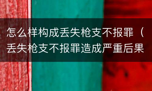 怎么样构成丢失枪支不报罪（丢失枪支不报罪造成严重后果）