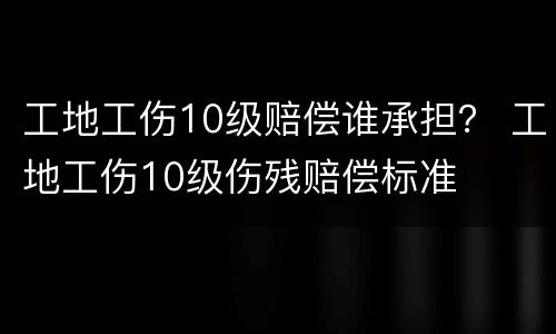 工地工伤10级赔偿谁承担？ 工地工伤10级伤残赔偿标准