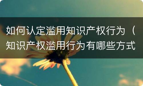 如何认定滥用知识产权行为（知识产权滥用行为有哪些方式）