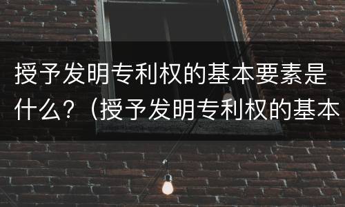 授予发明专利权的基本要素是什么?（授予发明专利权的基本要素是什么）