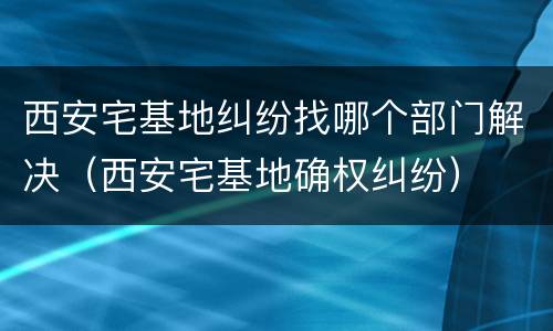 西安宅基地纠纷找哪个部门解决（西安宅基地确权纠纷）