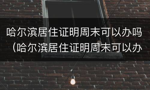 哈尔滨居住证明周末可以办吗（哈尔滨居住证明周末可以办吗现在）