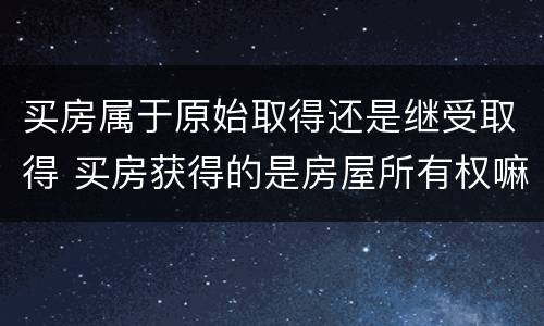 买房属于原始取得还是继受取得 买房获得的是房屋所有权嘛