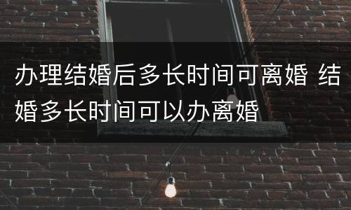 办理结婚后多长时间可离婚 结婚多长时间可以办离婚