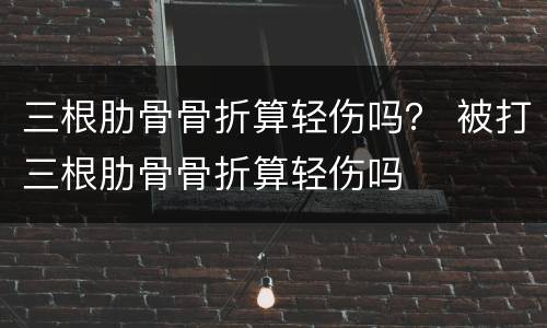 三根肋骨骨折算轻伤吗？ 被打三根肋骨骨折算轻伤吗