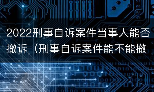 2022刑事自诉案件当事人能否撤诉（刑事自诉案件能不能撤诉）
