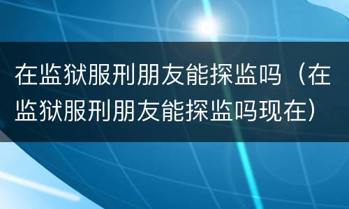 在监狱服刑朋友能探监吗（在监狱服刑朋友能探监吗现在）