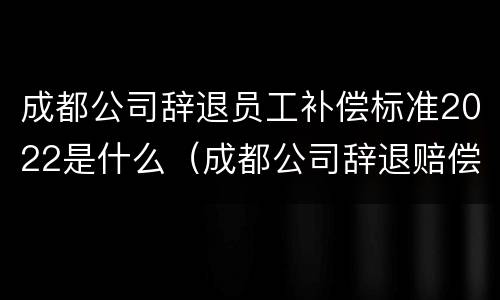 成都公司辞退员工补偿标准2022是什么（成都公司辞退赔偿标准）