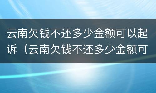 云南欠钱不还多少金额可以起诉（云南欠钱不还多少金额可以起诉呢）