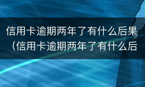 信用卡逾期两年了有什么后果（信用卡逾期两年了有什么后果吗）