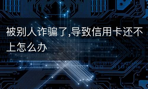 被别人诈骗了,导致信用卡还不上怎么办