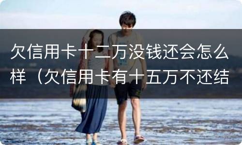 欠信用卡十二万没钱还会怎么样（欠信用卡有十五万不还结果会怎么样）