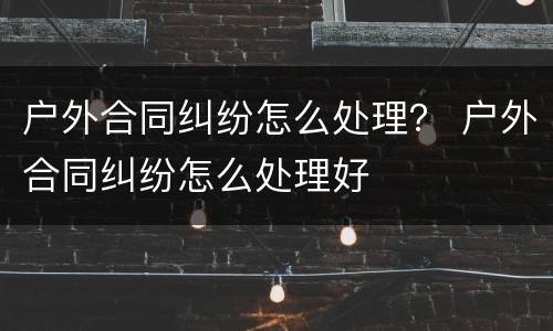 户外合同纠纷怎么处理？ 户外合同纠纷怎么处理好