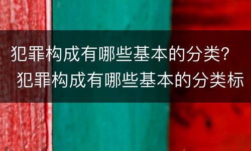犯罪构成有哪些基本的分类？ 犯罪构成有哪些基本的分类标准