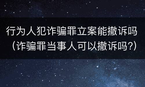 行为人犯诈骗罪立案能撤诉吗（诈骗罪当事人可以撤诉吗?）