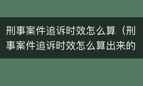 刑事案件追诉时效怎么算（刑事案件追诉时效怎么算出来的）