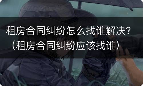 租房合同纠纷怎么找谁解决？（租房合同纠纷应该找谁）