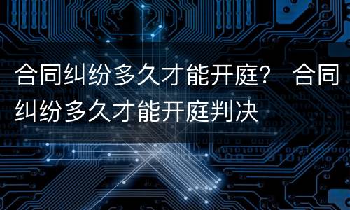 合同纠纷多久才能开庭？ 合同纠纷多久才能开庭判决