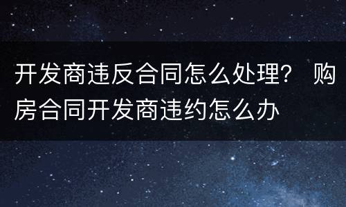 开发商违反合同怎么处理？ 购房合同开发商违约怎么办