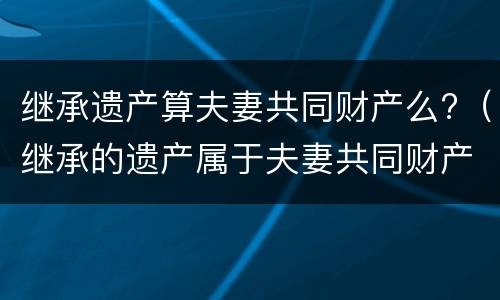 继承遗产算夫妻共同财产么?（继承的遗产属于夫妻共同财产吗）