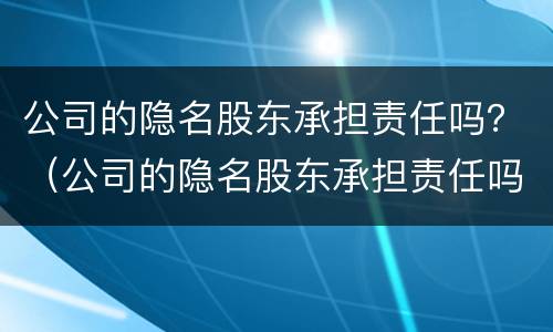 公司的隐名股东承担责任吗？（公司的隐名股东承担责任吗）