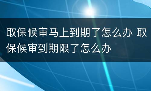 取保候审马上到期了怎么办 取保候审到期限了怎么办