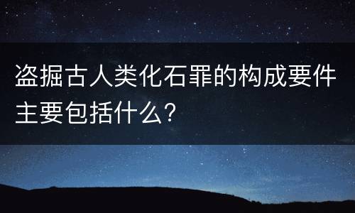 盗掘古人类化石罪的构成要件主要包括什么?