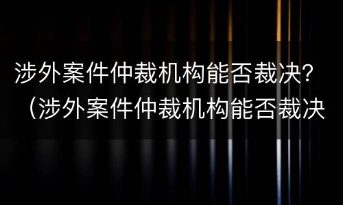 涉外案件仲裁机构能否裁决？（涉外案件仲裁机构能否裁决）