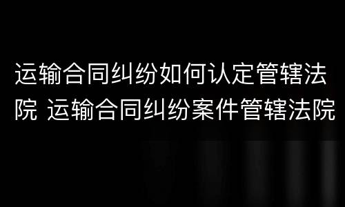 运输合同纠纷如何认定管辖法院 运输合同纠纷案件管辖法院