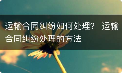 运输合同纠纷如何处理？ 运输合同纠纷处理的方法