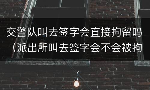 交警队叫去签字会直接拘留吗（派出所叫去签字会不会被拘留）