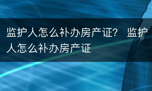 监护人怎么补办房产证？ 监护人怎么补办房产证